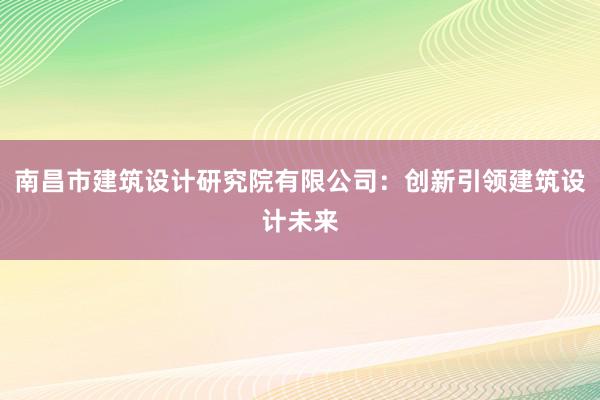 南昌市建筑设计研究院有限公司：创新引领建筑设计未来